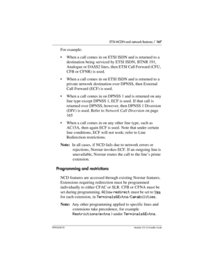 Page 167ETSI MCDN and network features / 167
P0992638 03Modular ICS 6. 0 Installer Guide
For example:
When a call comes in on ETSI ISDN and is returned to a 
destination being serviced by ETSI ISDN, BTNR 191, 
Analogue or DASS2 lines, then ETSI Call Forward (CFU, 
CFB or CFNR) is used.
When a call comes in on ETSI ISDN and is returned to a 
private network destination over DPNSS, then External 
Call Forward (ECF) is used.
When a call comes in on DPNSS 1 and is returned on any 
line type except DPNSS 1, ECF is...