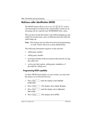 Page 170170 / ETSI MCDN and network features
Modular ICS 6.0 Installer GuideP0992638 03
Malicious caller identification (MCID)
The MCID feature allows you to use ²¡áà to have 
call information recorded on the central office system for an 
incoming call on a specific line (EUROISDN lines, only).
The user must invoke the feature code without hanging up, and 
within 30 seconds (time varies on different networks) after the 
caller hangs up.
Note:  This feature must be allowed in network programming 
to work. Check...