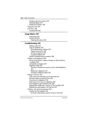 Page 18xviii / Table of Contents
Modular ICS 6.0 Installer GuideP0992638 03
Checking short term alarms 537
Checking defects 537
Resetting all statistics 538
Diagnostic tools 539
Link Status 540
Fractional PRI 540
Usage Metrics 541
Hunt groups 541
Call-by-Call 542
Clearing the metrics 543
Troubleshooting 545
Getting ready 546
Types of problems 547
Misunderstanding a feature 547
Programming errors 547
Wiring connections 547
Equipment defects 547
General troubleshooting procedure 548
Problems with telephones 549...