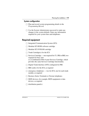 Page 179Planning the installation / 179
P0992638 03Modular ICS 6. 0 Installer Guide
System configuration
åPlan and record system programming details in the 
Programming Record.
åUse the System Administrator password to make any 
changes to the system defaults. Enter any information 
required for your system lines and telephones.
Required equipment
åIntegrated Communication System (ICS)
åModular ICS ROM software cartridge
åModular ICS NVRAM cartridge
åTrunk Cartridge(s) for the ICS
åServices Cartridge — one...