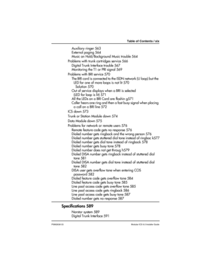 Page 19Table of Contents / xix
P0992638 03Modular ICS 6.0 Installer Guide
Auxiliary ringer 563
External paging 564
Music on Hold/Background Music trouble 564
Problems with trunk cartridges service 566
Digital Trunk Interface trouble 567
Monitoring the T1 or PRI signal 569
Problems with BRI service 570
The BRI card is connected to the ISDN network (U loop) but the 
LED for one of more loops is not lit 570
Solution 570
Out of service displays when a BRI is selected 
(LED for loop is lit) 571
All the LEDs on a BRI...