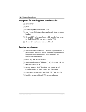 Page 182182 / Planning the installation
Modular ICS 6.0 Installer GuideP0992638 03
Equipment for installing the ICS and modules
åscrewdriver
åpliers
åconnecting tool (punch-down tool)
åfour 19 mm (3/4 in.) wood screws for each of the mounting 
brackets
å38 mm (1 1/2 in.) screws for the cable troughs (two screws 
for the ICS and SM, four screws for the TM)
å19 mm (3/4 in.) thick wooden backboard
Location requirements
åminimum distance of 4 m (13 ft.) from equipment such as 
photocopiers, electrical motors, and...