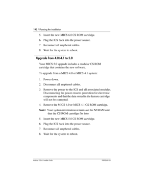 Page 190190 / Planning the installation
Modular ICS 6.0 Installer GuideP0992638 03
5. Insert the new MICS 6.0 CS ROM cartridge.
6. Plug the ICS back into the power source.
7. Reconnect all amphenol cables.
8. Wait for the system to reboot.
Upgrade from 4.0/4.1 to 5.0
Your MICS 5.0 upgrade includes a modular CS ROM 
cartridge that contains the new software.
To upgrade from a MICS 4.0 or MICS 4.1 system:
1. Power down. 
2. Disconnect all amphenol cables.
3. Remove the power to the ICS and all associated modules....