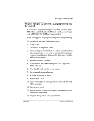 Page 191Planning the installation / 191
P0992638 03Modular ICS 6. 0 Installer Guide
Upgrade from pre-4.0 system to 6.0, (reprogramming may 
be required)
If you want to upgrade from a pre-4.0 system, you need both a 
MICS Non Volatile Read-only Memory (NVRAM) cartridge 
with a MICS 6.0 CS ROM cartridge installed. 
Note: This upgrade may require some partial reprogramming.
To upgrade the software, follow these steps:
1. Power down. 
2. Disconnect all amphenol cables.
3. Remove the power to the ICS and all...