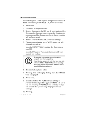 Page 194194 / Planning the installation
Modular ICS 6.0 Installer GuideP0992638 03
To use the Upgrade Tool to upgrade from previous versions of 
MICS (all versions prior to MICS 4.0), follow these steps:
1. Power down. 
2. Disconnect all amphenol cables.
3. Remove the power to the ICS and all associated modules. 
Disconnecting the power ensures protection for electronic 
components and that the data stored in the feature cartridge 
will not be corrupted.
4. Remove your old Norstar MICS software cartridge.
5....