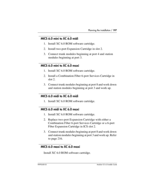 Page 197Planning the installation / 197
P0992638 03Modular ICS 6. 0 Installer Guide
MICS 6.0 mini to XC 6.0 midi
1. Install XC 6.0 ROM software cartridge.
2. Install two-port Expansion Cartridge in slot 2.
3. Connect trunk modules beginning at port 4 and station 
modules beginning at port 3.
MICS 6.0 mini to XC 6.0 maxi
1. Install XC 6.0 ROM software cartridge.
2. Install a Combination Fiber 6-port Services Cartridge in 
slot 2.
3. Connect trunk modules beginning at port 8 and work down 
and station modules...