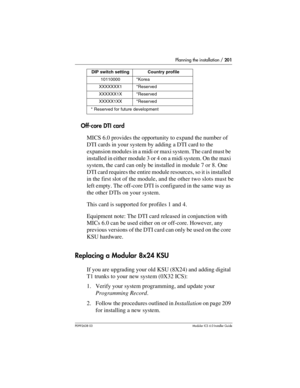 Page 201Planning the installation / 201
P0992638 03Modular ICS 6. 0 Installer Guide
Off-core DTI card
MICS 6.0 provides the opportunity to expand the number of 
DTI cards in your system by adding a DTI card to the 
expansion modules in a midi or maxi system. The card must be 
installed in either module 3 or 4 on a midi system. On the maxi 
system, the card can only be installed in module 7 or 8. One 
DTI card requires the entire module resources, so it is installed 
in the first slot of the module, and the other...