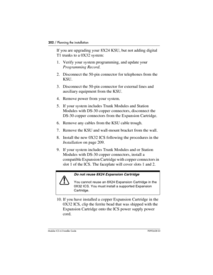 Page 202202 / Planning the installation
Modular ICS 6.0 Installer GuideP0992638 03
If you are upgrading your 8X24 KSU, but not adding digital 
T1 trunks to a 0X32 system:
1. Verify your system programming, and update your 
Programming Record.
2. Disconnect the 50-pin connector for telephones from the 
KSU.
3. Disconnect the 50-pin connector for external lines and 
auxiliary equipment from the KSU.
4. Remove power from your system.
5. If your system includes Trunk Modules and Station 
Modules with DS-30 copper...