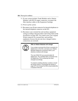 Page 204204 / Planning the installation
Modular ICS 6.0 Installer GuideP0992638 03
11. If your system includes Trunk Modules and or Station 
Modules with DS-30 copper connectors, reconnect the 
fiber interface cables to the Expansion Cartridge.
12. Power up the system.
13. Reconnect your 50-pin connector for internal telephones to 
the internal telephone connector on the ICS.
14. Reconnect your external line and auxiliary equipment 
wiring according to the procedures and wiring charts in the 
Installation on...