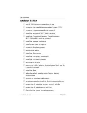 Page 210210 / Installation
Modular ICS 6.0 Installer GuideP0992638 03
Installation checklist
åtest all ISDN network connections, if any
åmount the Integrated Communications System (ICS) 
åmount the expansion modules (as required)
åinstall the Modular ICS NVRAM cartridge
åinstall the Expansion Cartridge, Trunk Cartridges 
(DTI, PRI, or BRI cards, as required)
åinstall the optional equipment
åinstall power bars, as required
åmount the distribution panel
åcomplete the wiring
åinstall the fiber cables
åinstall the...