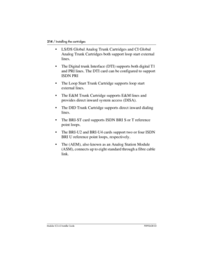 Page 214214 / Installing the cartridges
Modular ICS 6.0 Installer GuideP0992638 03
LS/DS Global Analog Trunk Cartridges and CI Global 
Analog Trunk Cartridges both support loop start external 
lines.
The Digital trunk Interface (DTI) supports both digital T1 
and PRI lines. The DTI card can be configured to support 
ISDN PRI 
The Loop Start Trunk Cartridge supports loop start 
external lines.
The E&M Trunk Cartridge supports E&M lines and 
provides direct inward system access (DISA).
The DID Trunk Cartridge...