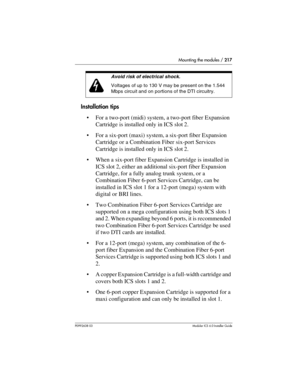 Page 217Mounting the modules / 217
P0992638 03Modular ICS 6. 0 Installer Guide
Installation tips
For a two-port (midi) system, a two-port fiber Expansion 
Cartridge is installed only in ICS slot 2.
For a six-port (maxi) system, a six-port fiber Expansion 
Cartridge or a Combination Fiber six-port Services 
Cartridge is installed only in ICS slot 2.
When a six-port fiber Expansion Cartridge is installed in 
ICS slot 2, either an additional six-port fiber Expansion 
Cartridge, for a fully analog trunk system,...