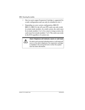 Page 218218 / Mounting the modules
Modular ICS 6.0 Installer GuideP0992638 03
One two-port copper Expansion Cartridge is supported for 
a midi configuration and can only be installed in slot 1.
Depending on your system configuration, BRI-ST, 
BRI-U2, BRI-U4, the off-core DTI cards can only reside 
in certain trunk modules. In a midi system, the cards must 
be in trunk modules 3 or 4, for a maxi or mega system, the 
cards must be in trunk modules 7 or 8. The cards can reside 
in the ICS regardless of system...