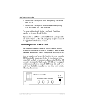 Page 222222 / Inserting a cartridge
Modular ICS 6.0 Installer GuideP0992638 03
1. Install trunk cartridges in the ICS beginning with Slot 4 
then Slot 3.
2. Install trunk cartridges in the trunk modules beginning 
with Slot 1 then Slot 2 and then Slot 3. 
For easier wiring, install similar type Trunk Cartridges 
together in the same Trunk Module.
If you install an E&M or a DID or BRI Trunk Cartridge in the 
left-most slot (slot 1) of a TM, emergency telephones cannot 
be supported for that Trunk Module....