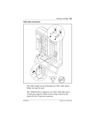 Page 225Inserting a cartridge / 225
P0992638 03Modular ICS 6. 0 Installer Guide
ASM cable connections
The cable trough can accommodate two fibre cable spools. 
Either slot may be used.
The ASM has three connectors, two fibre cable links and a 
25-pair pin connector. Refer to the wiring section for the 
pinout for the 25-pair pin connector.
  