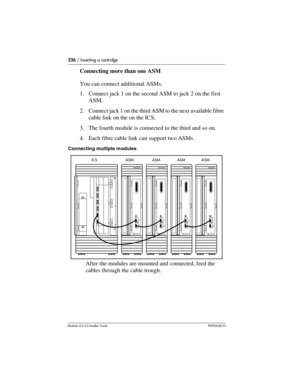 Page 226226 / Inserting a cartridge
Modular ICS 6.0 Installer GuideP0992638 03
Connecting more than one ASM
You can connect additional ASMs. 
1. Connect jack 1 on the second ASM to jack 2 on the first 
ASM. 
2. Connect jack 1 on the third ASM to the next available fibre 
cable link on the on the ICS. 
3. The fourth module is connected to the third and so on. 
4. Each fibre cable link can support two ASMs. 
Connecting multiple modules
After the modules are mounted and connected, feed the 
cables through the cable...