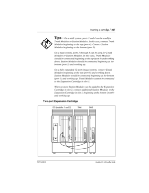 Page 227Inserting a cartridge / 227
P0992638 03Modular ICS 6. 0 Installer Guide
Two-port Expansion Cartridge
Tips - On a midi system, ports 3 and 4 can be used for 
Trunk Modules or Station Modules. In this case, connect Trunk 
Modules beginning at the top (port 4). Connect Station 
Modules beginning at the bottom (port 3).
On a maxi system, ports 3 through 8 can be used for Trunk 
Modules or Station Modules. In this case, Trunk Modules 
should be connected beginning at the top (port 8) and working 
down....