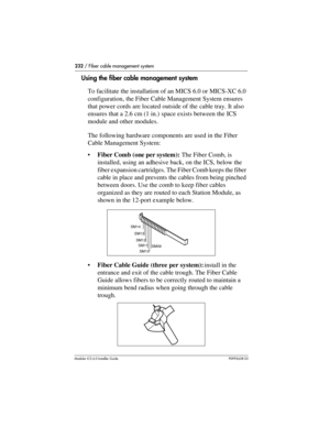 Page 232232 / Fiber cable management system
Modular ICS 6.0 Installer GuideP0992638 03
Using the fiber cable management system
To facilitate the installation of an MICS 6.0 or MICS-XC 6.0 
configuration, the Fiber Cable Management System ensures 
that power cords are located outside of the cable tray. It also 
ensures that a 2.6 cm (1 in.) space exists between the ICS 
module and other modules.
The following hardware components are used in the Fiber 
Cable Management System:
Fiber Comb (one per system): The...