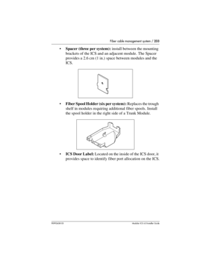 Page 233Fiber cable management system / 233
P0992638 03Modular ICS 6. 0 Installer Guide
Spacer (three per system): install between the mounting 
brackets of the ICS and an adjacent module. The Spacer 
provides a 2.6 cm (1 in.) space between modules and the 
ICS.
Fiber Spool Holder (six per system): Replaces the trough 
shelf in modules requiring additional fiber spools. Install 
the spool holder in the right side of a Trunk Module.
 
ICS Door Label: Located on the inside of the ICS door, it 
provides space to...