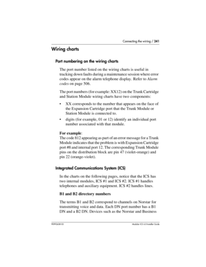 Page 241Connecting the wiring / 241
P0992638 03Modular ICS 6. 0 Installer Guide
Wiring charts
Port numbering on the wiring charts
The port number listed on the wiring charts is useful in 
tracking down faults during a maintenance session where error 
codes appear on the alarm telephone display. Refer to Alarm 
codes on page 506. 
The port numbers (for example: XX12) on the Trunk Cartridge 
and Station Module wiring charts have two components:
XX corresponds to the number that appears on the face of 
the...