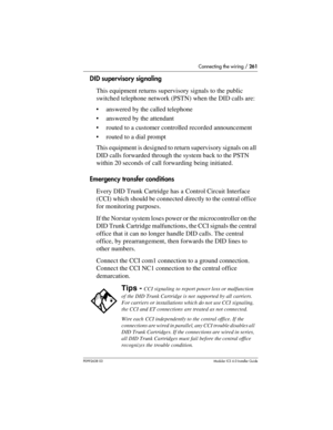 Page 261Connecting the wiring / 261
P0992638 03Modular ICS 6. 0 Installer Guide
DID supervisory signaling
This equipment returns supervisory signals to the public 
switched telephone network (PSTN) when the DID calls are:
answered by the called telephone
answered by the attendant
routed to a customer controlled recorded announcement
routed to a dial prompt
This equipment is designed to return supervisory signals on all 
DID calls forwarded through the system back to the PSTN 
within 20 seconds of call...