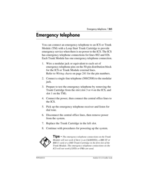 Page 265Emergency telephone / 265
P0992638 03Modular ICS 6. 0 Installer Guide
Emergency telephone
You can connect an emergency telephone to an ICS or Trunk 
Module (TM) with a Loop Start Trunk Cartridge to provide 
emergency service when there is no power to the ICS. The ICS 
has emergency telephone connections for lines 002 and 026. 
Each Trunk Module has one emergency telephone connection.
1. Wire a modular jack or equivalent to each set of 
emergency telephone pins on the 50-pin distribution block 
for the...