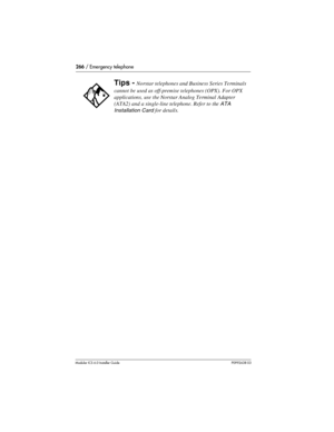 Page 266266 / Emergency telephone
Modular ICS 6.0 Installer GuideP0992638 03
Tips - Norstar telephones and Business Series Terminals 
cannot be used as off-premise telephones (OPX). For OPX 
applications, use the Norstar Analog Terminal Adapter 
(ATA2) and a single-line telephone. Refer to the 
ATA 
Installation Card 
for details. 