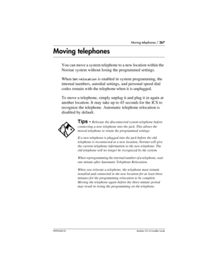 Page 267Moving telephones / 267
P0992638 03Modular ICS 6. 0 Installer Guide
Moving telephones
You can move a system telephone to a new location within the 
Norstar system without losing the programmed settings. 
When 
Set relocation is enabled in system programming, the 
internal numbers, autodial settings, and personal speed dial 
codes remain with the telephone when it is unplugged. 
To move a telephone, simply unplug it and plug it in again at 
another location. It may take up to 45 seconds for the ICS to...