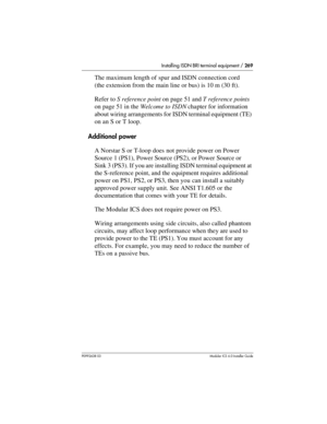 Page 269Installing ISDN BRI terminal equipment / 269
P0992638 03Modular ICS 6. 0 Installer Guide
The maximum length of spur and ISDN connection cord 
(the extension from the main line or bus) is 10 m (30 ft). 
Refer to S reference point on page 51 and T reference points 
on page 51 in the Welcome to ISDN chapter for information 
about wiring arrangements for ISDN terminal equipment (TE) 
on an S or T loop.
Additional power
A Norstar S or T-loop does not provide power on Power 
Source 1 (PS1), Power Source (PS2),...