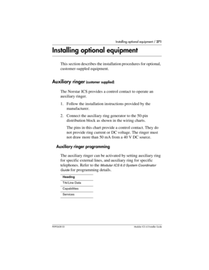 Page 271Installing optional equipment / 271
P0992638 03Modular ICS 6. 0 Installer Guide
Installing optional equipment
This section describes the installation procedures for optional, 
customer-suppled equipment.
Auxiliary ringer (customer supplied)
The Norstar ICS provides a control contact to operate an 
auxiliary ringer. 
1. Follow the installation instructions provided by the 
manufacturer.
2. Connect the auxiliary ring generator to the 50-pin 
distribution block as shown in the wiring charts.
The pins in...