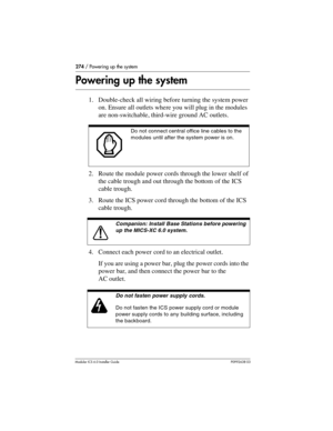 Page 274274 / Powering up the system
Modular ICS 6.0 Installer GuideP0992638 03
Powering up the system
1. Double-check all wiring before turning the system power 
on. Ensure all outlets where you will plug in the modules 
are non-switchable, third-wire ground AC outlets.
2. Route the module power cords through the lower shelf of 
the cable trough and out through the bottom of the ICS 
cable trough.
3. Route the ICS power cord through the bottom of the ICS 
cable trough.
4. Connect each power cord to an...