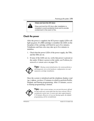 Page 275Powering up the system / 275
P0992638 03Modular ICS 6. 0 Installer Guide
Check the power
After the power is supplied, the ICS power supply LEDs will 
light up green. If a BRI cartridge is installed, the LEDs on the 
faceplate of the cartridge will flash for up to five minutes. 
Telephones and lines also may take up to five minutes to 
initialize.
1. Check that the power LEDs of the power supply, the TMs, 
and the SMs are on.
2. If none of the LEDs are on, verify that power is present at 
the outlet. If...