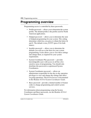 Page 278278 / Programming overview
Modular ICS 6.0 Installer GuideP0992638 03
Programming overview
Programming access is controlled by these passwords. 
Profile password — allows you to determine the system 
profile. The default profile is the profile used for North 
American applications.
Dialpad password — allows you to determine the style 
of dialpad programming for your system. This setting 
determines which key you press to obtain the letters Q 
and Z. The default is non_CCITT (press 0 for both...