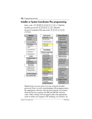 Page 280280 / Programming overview
Modular ICS 6.0 Installer GuideP0992638 03
Installer or System Coordinator Plus programming
Entry code: ²¥¥‚¯öìéí(**266344)
Installer password: ‚¯öìéí (266344)
System Coordinator Plus password: ê‚¸ñèê
(727587)
Shaded items are seen only if you are using the Installer 
password. Note: As well, some headings will not appear unless 
the appropriate software code has been entered, for instance 
Network Services requires the PRI and MCDN software 
codes. Other settings will not...