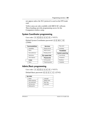 Page 281Programming overview / 281
P0992638 03Modular ICS 6. 0 Installer Guide
not appear unless the NI-2 protocol is used on the DTI trunk 
card.
Yellow areas are only available with MICS-XC software. 
These headings provide programming access for the 
Companion wireless setup.
System Coordinator programming
User code: ²¥¥èêäå(**8737)
Default System Coordinator password: 
(23646)
Admin/Basic programming
User code: ²¥¥èêäå(**8737)
Default Basic password: (22742)
Terminals&SetsServicesReg. pswd...