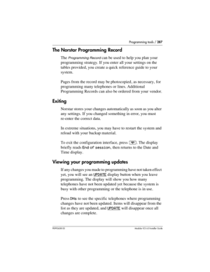 Page 287Programming tools / 287
P0992638 03Modular ICS 6. 0 Installer Guide
The Norstar Programming Record
The Programming Record can be used to help you plan your 
programming strategy. If you enter all your settings on the 
tables provided, you create a quick reference guide to your 
system.
Pages from the record may be photocopied , as necessary, for 
programming many telephones or lines. Additional 
Programming Records can also be ordered from your vendor.
Exiting
Norstar stores your changes automatically as...