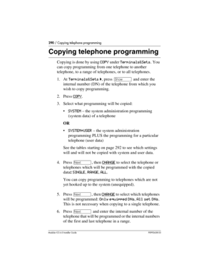 Page 290290 / Copying telephone programming
Modular ICS 6.0 Installer GuideP0992638 03
Copying telephone programming
Copying is done by using COPY under Terminals&Sets. You 
can copy programming from one telephone to another 
telephone, to a range of telephones, or to all telephones.
1. At Terminals&Sets ˆ, press ≠ and enter the 
internal number (DN) of the telephone from which you 
wish to copy programming. 
2. Press COPY
.
3. Select what programming will be copied:
SYSTEM – the system administration...