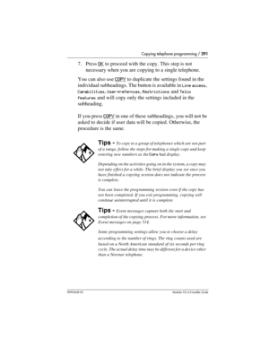 Page 291Copying telephone programming / 291
P0992638 03Modular ICS 6. 0 Installer Guide
7. Press OK to proceed with the copy. This step is not 
necessary when you are copying to a single telephone.
You can also use COPY
 to duplicate the settings found in the 
individual subheadings. The button is available in 
Line access, 
Capabilities, User prefernces, Restrictions and Telco 
features
 and will copy only the settings included in the 
subheading.
If you press COPY
 in one of these subheadings, you will not be...