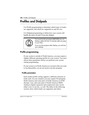 Page 296296 / Profiles and Dialpads
Modular ICS 6.0 Installer GuideP0992638 03
Profiles and Dialpads
Use Profile programming to determine which types of trunks 
are supported, and which are supported on and off core.
Use Dialpad programming to define how your system will 
handle the letters Q and Z from the dialpad.
Profile programming
If your system is outside of North America, you may require a 
slightly different operating profile for your system. You must 
choose these parameters before you perform your...