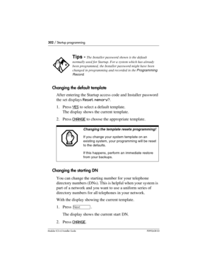 Page 302302 / Startup programming
Modular ICS 6.0 Installer GuideP0992638 03
Changing the default template
After entering the Startup access code and Installer password 
the set displays Reset memory?.
1. Press YES
 to select a default template. 
The display shows the current template.
2. Press CHANGE
 to choose the appropriate template. 
Changing the starting DN 
You can change the starting number for your telephone 
directory numbers (DNs). This is helpful when your system is 
part of a network and you want to...