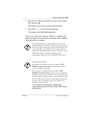 Page 303Startup programming / 303
P0992638 03Modular ICS 6. 0 Installer Guide
3. Enter the new directory number you want as the starting 
DN, and press OK
. 
The display shows the new range of DN numbers.
4. Press ‘ to store the programming. 
The display shows Applyng template. 
This process takes a few minutes. When it is complete, the 
indicators begin to flash. When the set displays Jan 1 1:00 am. 
the initialization is complete.
The length of the directory number that you enter sets the 
length for all...