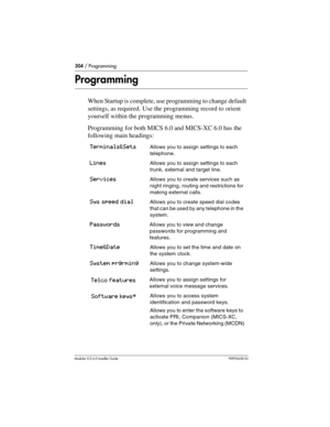 Page 304304 / Programming
Modular ICS 6.0 Installer GuideP0992638 03
Programming
When Startup is complete, use programming to change default 
settings, as required. Use the programming record to orient 
yourself within the programming menus.
Programming for both MICS 6.0 and MICS-XC 6.0 has the 
following main headings:
Terminals&SetsAllows you to assign settings to each 
telephone.
LinesAllows you to assign settings to each 
trunk, external and target line.
ServicesAllows you to create services such as 
night...