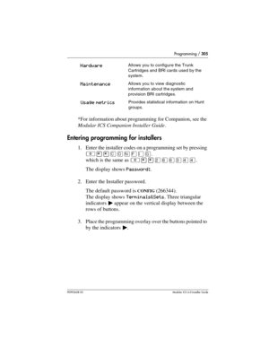 Page 305Programming / 305
P0992638 03Modular ICS 6. 0 Installer Guide
*For information about programming for Companion, see the 
Modular ICS Companion Installer Guide.
Entering programming for installers
1. Enter the installer codes on a programming set by pressing 
²¥¥‚¯öìéí, 
which is the same as ²¥¥ÛßßÜÝÝ. 
The display shows Password:.
2. Enter the Installer password. 
The default password is 
CONFIG (266344). 
The display shows Terminals&Sets. Three triangular 
indicators º appear on the vertical display...