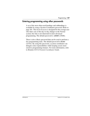 Page 307Programming / 307
P0992638 03Modular ICS 6. 0 Installer Guide
Entering programming using other passwords
A set of the most often-used headings and subheadings is 
available by using a System Coordinator password. Refer to 
page 281. This level of access is designed for the average user 
who takes care of the day-to-day changes to the Norstar 
system, but who is not interested in more advanced 
programming. The default password is 
ADMIN (23646).
There is also a Basic password that can be used to perform...