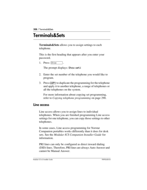 Page 308308 / Terminals&Sets
Modular ICS 6.0 Installer GuideP0992638 03
Terminals&Sets
Terminals&Sets allows you to assign settings to each 
telephone.
This is the first heading that appears after you enter your 
password.
1. Press ≠.
The prompt displays: Show set: 
2. Enter the set number of the telephone you would like to 
program.
3. Press COPY
 to duplicate the programming for the telephone 
and apply it to another telephone, a range of telephones or 
all the telephones on the system.
For more information...