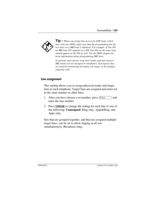 Page 309Terminals&Sets / 309
P0992638 03Modular ICS 6. 0 Installer Guide
Line assignment
This setting allows you to assign physical trunks and target 
lines to each telephone. Target lines are assigned and removed 
in the same manner as other lines. 
1. After you have chosen a set number, press ≠ and 
enter the line number. 
2. Press CHANGE
 to change the setting for each line to one of 
the following: Unassigned, Ring only, Appr&Ring, and 
Appr only. 
Sets that are grouped together, and that are assigned...