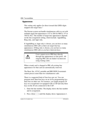 Page 310310 / Terminals&Sets
Modular ICS 6.0 Installer GuideP0992638 03
Appearances
This setting only applies for direct inward dial (DID) digits 
mapped onto target lines.”
The Norstar system can handle simultaneous calls to a set with 
multiple target line appearances (157 to 284 for MICS, 157 to 
348 for XC). The number of target line appearances depends 
on the line assignment setting, which include: Appr&Ring, 
Ring only, and Appr only.
If Appr&Ring or Appr only is chosen, you can have as many 
simultaneous...