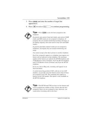 Page 311Terminals&Sets / 311
P0992638 03Modular ICS 6. 0 Installer Guide
3. Press CHANGE and enter the number of target line 
appearances.
4. Press ¨ to exit or ‘ to continue programming.
Tips - Press SCAN to view the lines assigned to this 
telephone.
In general, auto-answer loop start trunks, auto-answer E&M 
trunks and DID trunks are not assigned to telephones. If 
assigned, they are used for monitoring incoming call usage, or 
for making outgoing calls (auto-answer loop start and E&M 
trunks).
In general,...