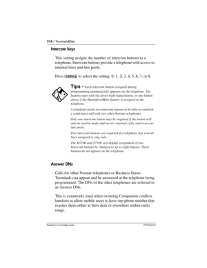 Page 314314 / Terminals&Sets
Modular ICS 6.0 Installer GuideP0992638 03
Intercom keys
This setting assigns the number of intercom buttons to a 
telephone. Intercom buttons provide a telephone with access to 
internal lines and line pools. 
Press CHANGE
 to select the setting: 0, 1, 2, 3, 4, 5, 6, 7, or 8.
Answer DNs
Calls for other Norstar telephones or Business Series 
Terminals can appear and be answered at the telephone being 
programmed. The DNs of the other telephones are referred to 
as Answer DNs.
This is...