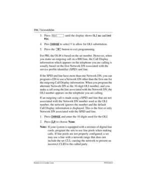 Page 316316 / Terminals&Sets
Modular ICS 6.0 Installer GuideP0992638 03
3. Press ‘ until the display shows OLI as called 
#:N.
4. Pres CHANGE
 to select Y to allow for OLI substitution.
5. Press the ¨ button to exit programming.
For PRI, the OLI# is based on the set number. However, when 
you make an outgoing call on a BRI line, the Call Display 
information which appears on the telephone you are calling is 
usually based on the first Network DN associated with the 
service profile identifier (SPID) and line.
If...